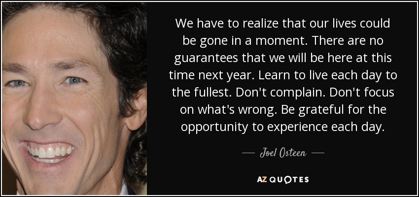 We have to realize that our lives could be gone in a moment. There are no guarantees that we will be here at this time next year. Learn to live each day to the fullest. Don't complain. Don't focus on what's wrong. Be grateful for the opportunity to experience each day. - Joel Osteen
