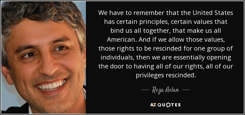 We have to remember that the United States has certain principles, certain values that bind us all together, that make us all American. And if we allow those values, those rights to be rescinded for one group of individuals, then we are essentially opening the door to having all of our rights, all of our privileges rescinded. - Reza Aslan