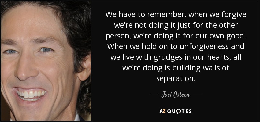 We have to remember, when we forgive we're not doing it just for the other person, we're doing it for our own good. When we hold on to unforgiveness and we live with grudges in our hearts, all we're doing is building walls of separation. - Joel Osteen
