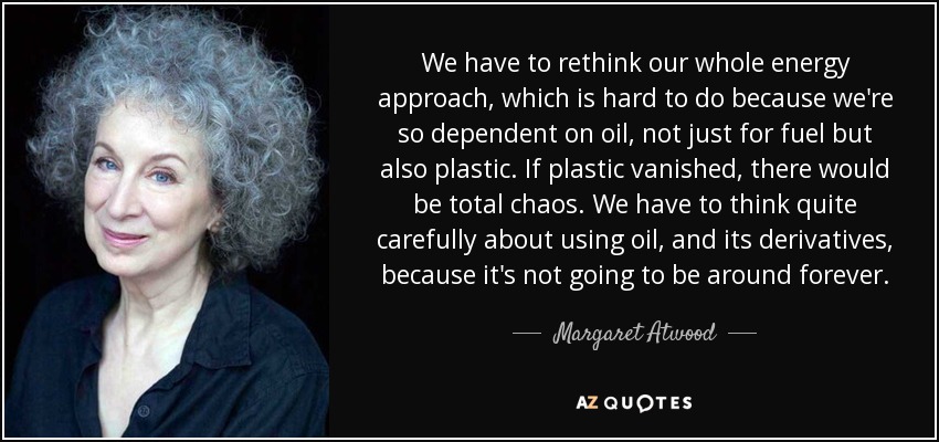 We have to rethink our whole energy approach, which is hard to do because we're so dependent on oil, not just for fuel but also plastic. If plastic vanished, there would be total chaos. We have to think quite carefully about using oil, and its derivatives, because it's not going to be around forever. - Margaret Atwood