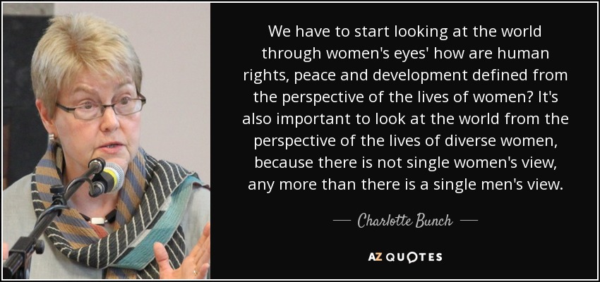 We have to start looking at the world through women's eyes' how are human rights, peace and development defined from the perspective of the lives of women? It's also important to look at the world from the perspective of the lives of diverse women, because there is not single women's view, any more than there is a single men's view. - Charlotte Bunch