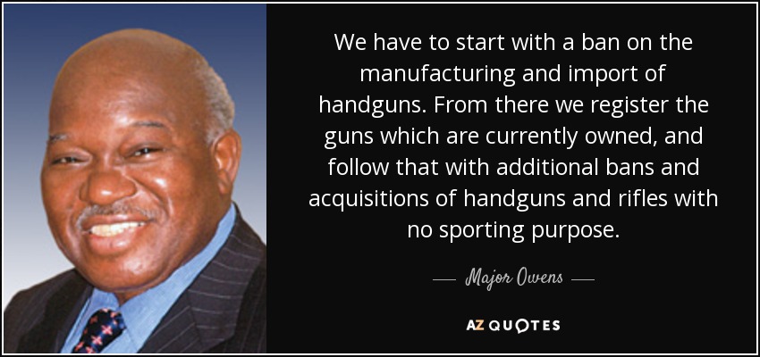 We have to start with a ban on the manufacturing and import of handguns. From there we register the guns which are currently owned, and follow that with additional bans and acquisitions of handguns and rifles with no sporting purpose. - Major Owens