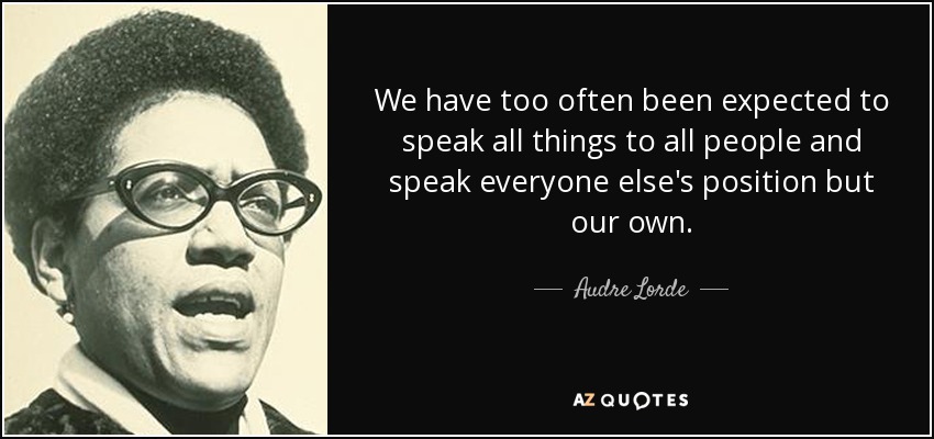 We have too often been expected to speak all things to all people and speak everyone else's position but our own. - Audre Lorde