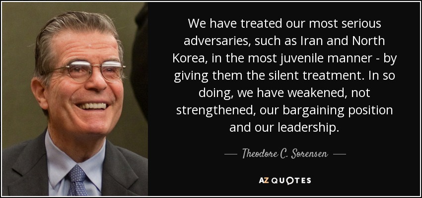 We have treated our most serious adversaries, such as Iran and North Korea, in the most juvenile manner - by giving them the silent treatment. In so doing, we have weakened, not strengthened, our bargaining position and our leadership. - Theodore C. Sorensen
