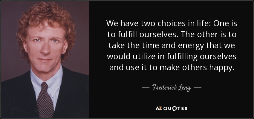 We have two choices in life: One is to fulfill ourselves. The other is to take the time and energy that we would utilize in fulfilling ourselves and use it to make others happy. - Frederick Lenz