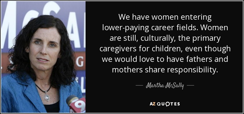 We have women entering lower-paying career fields. Women are still, culturally, the primary caregivers for children, even though we would love to have fathers and mothers share responsibility. - Martha McSally