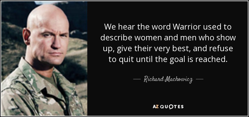 We hear the word Warrior used to describe women and men who show up, give their very best, and refuse to quit until the goal is reached. - Richard Machowicz