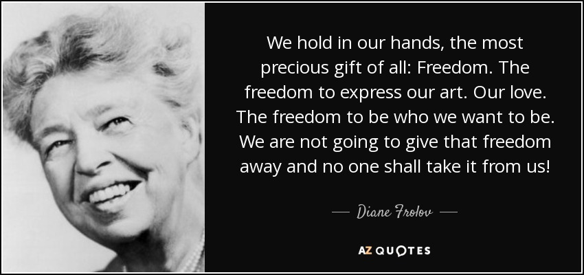 We hold in our hands, the most precious gift of all: Freedom. The freedom to express our art. Our love. The freedom to be who we want to be. We are not going to give that freedom away and no one shall take it from us! - Diane Frolov