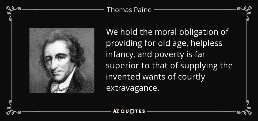 We hold the moral obligation of providing for old age, helpless infancy, and poverty is far superior to that of supplying the invented wants of courtly extravagance. - Thomas Paine