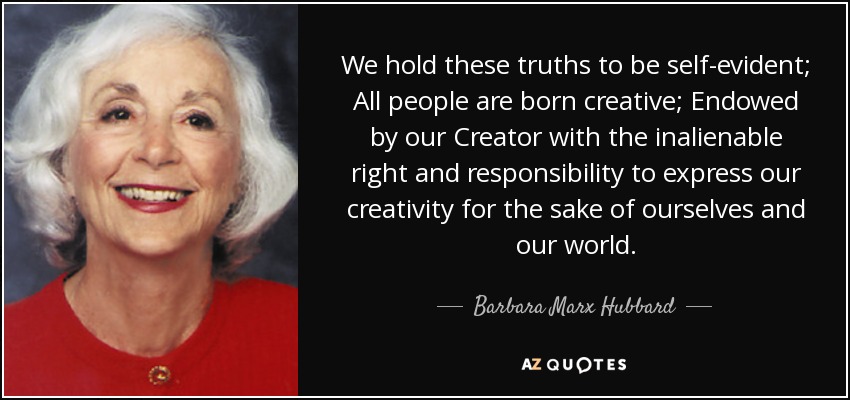 We hold these truths to be self-evident; All people are born creative; Endowed by our Creator with the inalienable right and responsibility to express our creativity for the sake of ourselves and our world. - Barbara Marx Hubbard