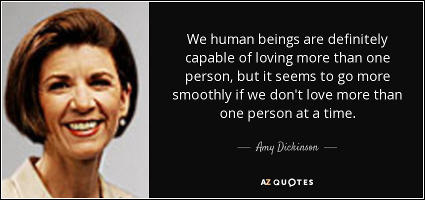 We human beings are definitely capable of loving more than one person, but it seems to go more smoothly if we don't love more than one person at a time. - Amy Dickinson