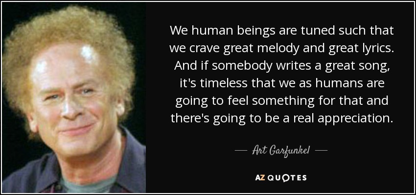 We human beings are tuned such that we crave great melody and great lyrics. And if somebody writes a great song, it's timeless that we as humans are going to feel something for that and there's going to be a real appreciation. - Art Garfunkel