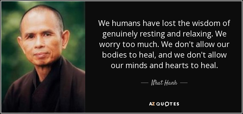 We humans have lost the wisdom of genuinely resting and relaxing. We worry too much. We don't allow our bodies to heal, and we don't allow our minds and hearts to heal. - Nhat Hanh