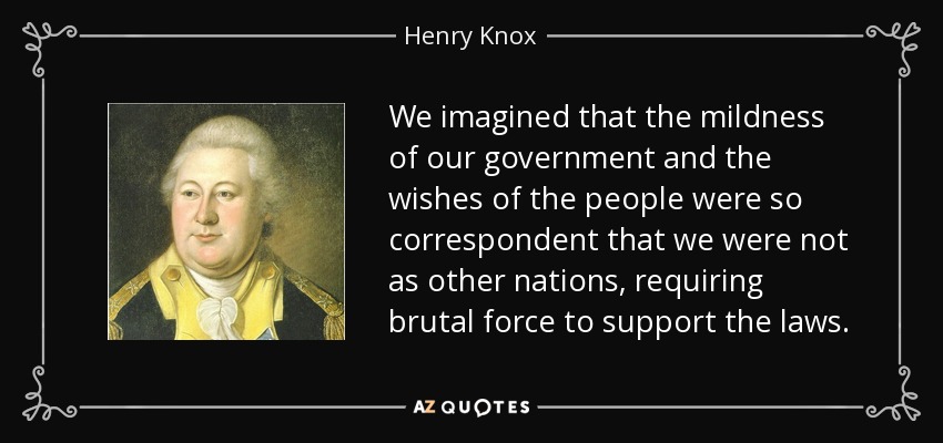 We imagined that the mildness of our government and the wishes of the people were so correspondent that we were not as other nations, requiring brutal force to support the laws. - Henry Knox