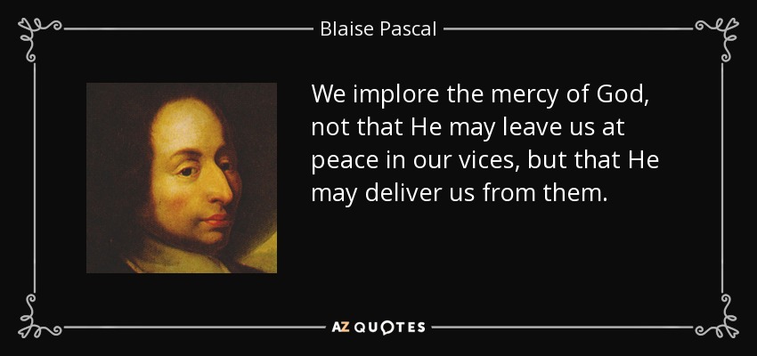 We implore the mercy of God, not that He may leave us at peace in our vices, but that He may deliver us from them. - Blaise Pascal