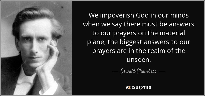 We impoverish God in our minds when we say there must be answers to our prayers on the material plane; the biggest answers to our prayers are in the realm of the unseen. - Oswald Chambers