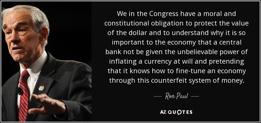 We in the Congress have a moral and constitutional obligation to protect the value of the dollar and to understand why it is so important to the economy that a central bank not be given the unbelievable power of inflating a currency at will and pretending that it knows how to fine-tune an economy through this counterfeit system of money. - Ron Paul