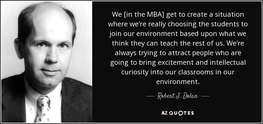 We [in the MBA] get to create a situation where we're really choosing the students to join our environment based upon what we think they can teach the rest of us. We're always trying to attract people who are going to bring excitement and intellectual curiosity into our classrooms in our environment. - Robert J. Dolan