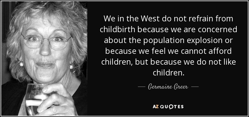 We in the West do not refrain from childbirth because we are concerned about the population explosion or because we feel we cannot afford children, but because we do not like children. - Germaine Greer