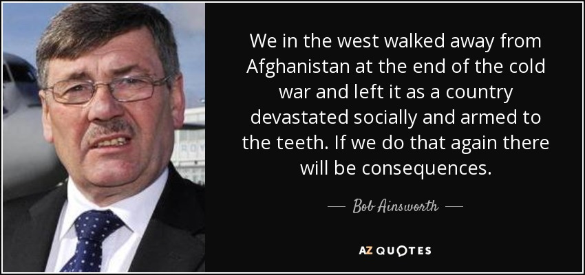 We in the west walked away from Afghanistan at the end of the cold war and left it as a country devastated socially and armed to the teeth. If we do that again there will be consequences. - Bob Ainsworth
