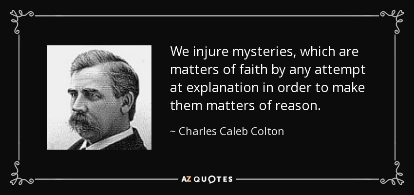We injure mysteries, which are matters of faith by any attempt at explanation in order to make them matters of reason. - Charles Caleb Colton