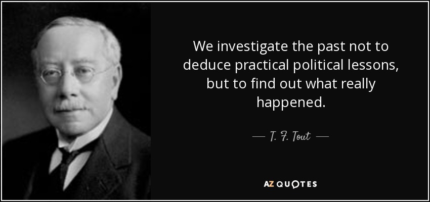 We investigate the past not to deduce practical political lessons, but to find out what really happened. - T. F. Tout