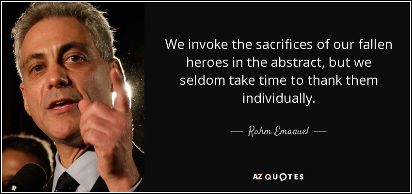 We invoke the sacrifices of our fallen heroes in the abstract, but we seldom take time to thank them individually. - Rahm Emanuel