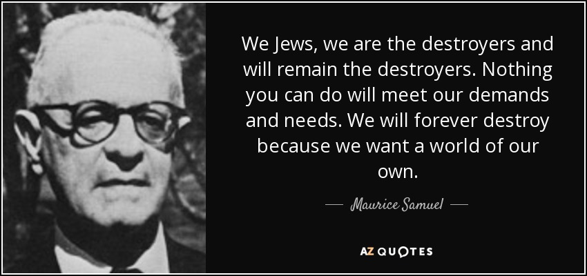 We Jews, we are the destroyers and will remain the destroyers. Nothing you can do will meet our demands and needs. We will forever destroy because we want a world of our own. - Maurice Samuel