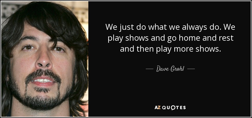 We just do what we always do. We play shows and go home and rest and then play more shows. - Dave Grohl