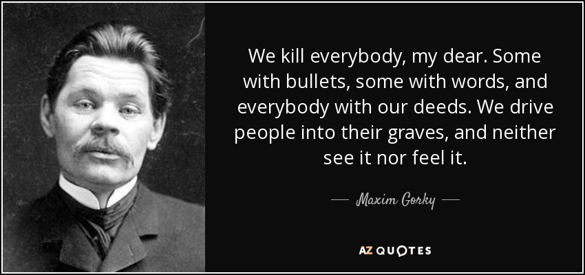 We kill everybody, my dear. Some with bullets, some with words, and everybody with our deeds. We drive people into their graves, and neither see it nor feel it. - Maxim Gorky