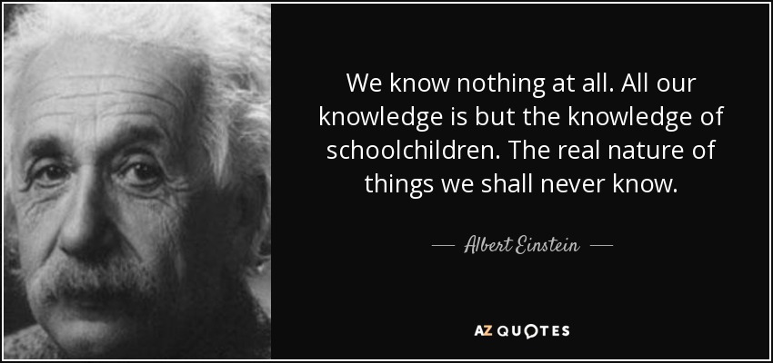 We know nothing at all. All our knowledge is but the knowledge of schoolchildren. The real nature of things we shall never know. - Albert Einstein