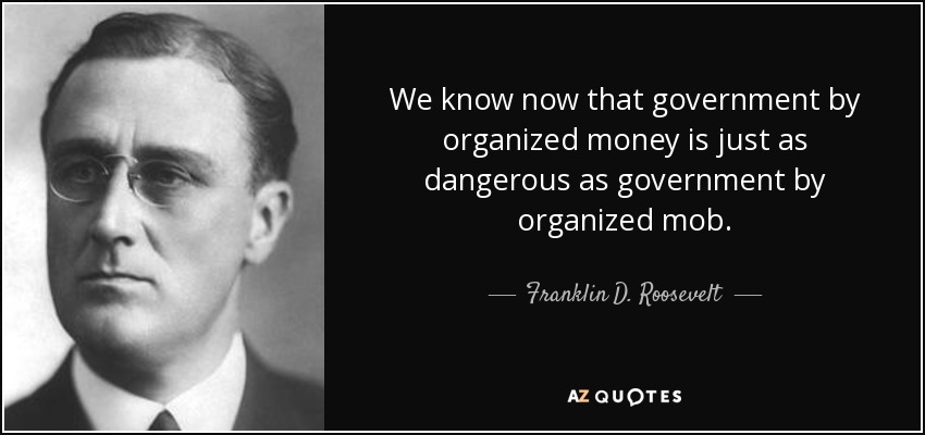 We know now that government by organized money is just as dangerous as government by organized mob. - Franklin D. Roosevelt