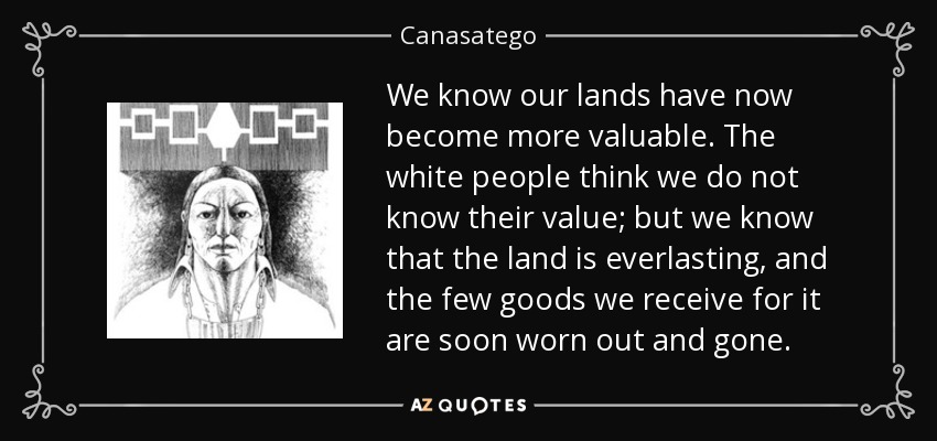 We know our lands have now become more valuable. The white people think we do not know their value; but we know that the land is everlasting, and the few goods we receive for it are soon worn out and gone. - Canasatego