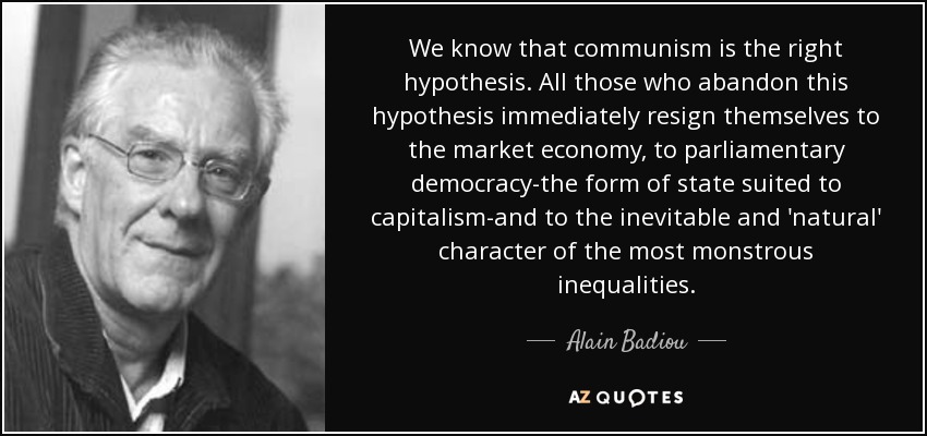 We know that communism is the right hypothesis. All those who abandon this hypothesis immediately resign themselves to the market economy, to parliamentary democracy-the form of state suited to capitalism-and to the inevitable and 'natural' character of the most monstrous inequalities. - Alain Badiou