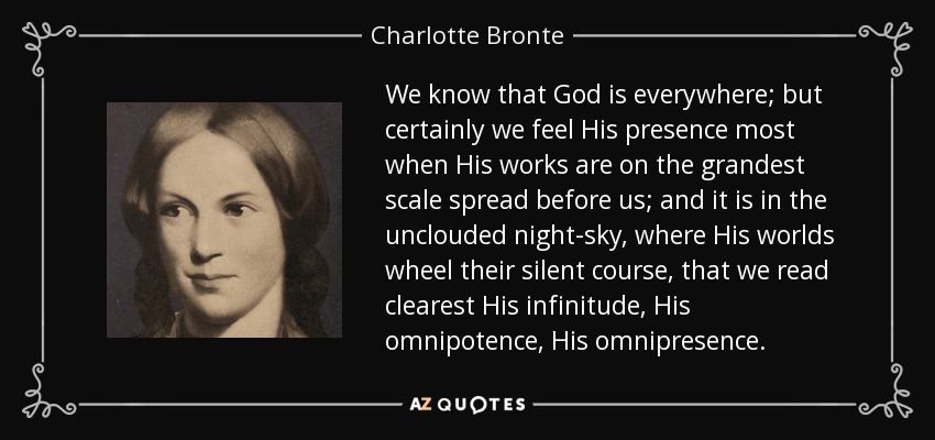 We know that God is everywhere; but certainly we feel His presence most when His works are on the grandest scale spread before us; and it is in the unclouded night-sky, where His worlds wheel their silent course, that we read clearest His infinitude, His omnipotence, His omnipresence. - Charlotte Bronte