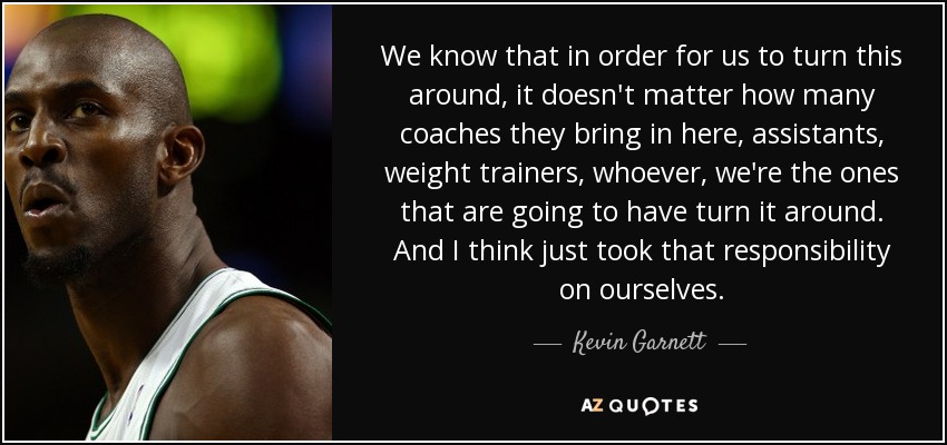 We know that in order for us to turn this around, it doesn't matter how many coaches they bring in here, assistants, weight trainers, whoever, we're the ones that are going to have turn it around. And I think just took that responsibility on ourselves. - Kevin Garnett