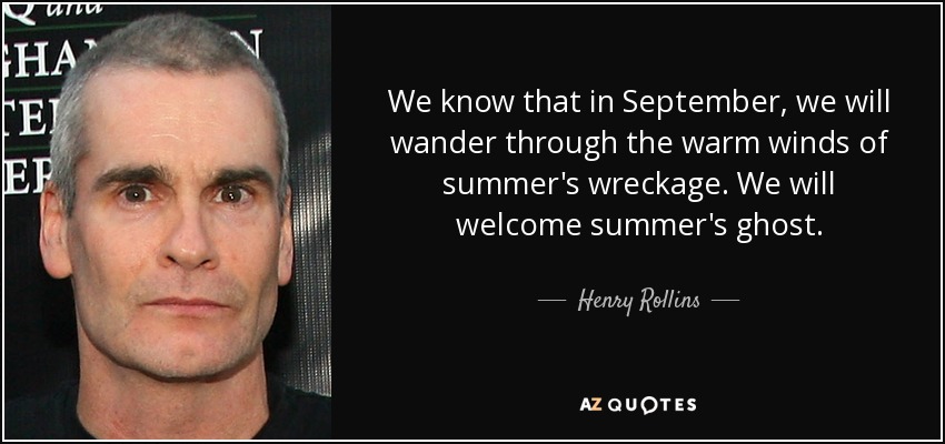 We know that in September, we will wander through the warm winds of summer's wreckage. We will welcome summer's ghost. - Henry Rollins