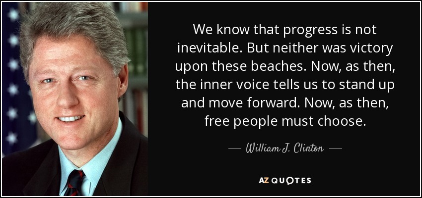 We know that progress is not inevitable. But neither was victory upon these beaches. Now, as then, the inner voice tells us to stand up and move forward. Now, as then, free people must choose. - William J. Clinton