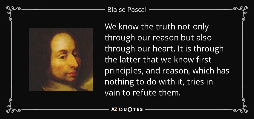 We know the truth not only through our reason but also through our heart. It is through the latter that we know first principles, and reason, which has nothing to do with it, tries in vain to refute them. - Blaise Pascal