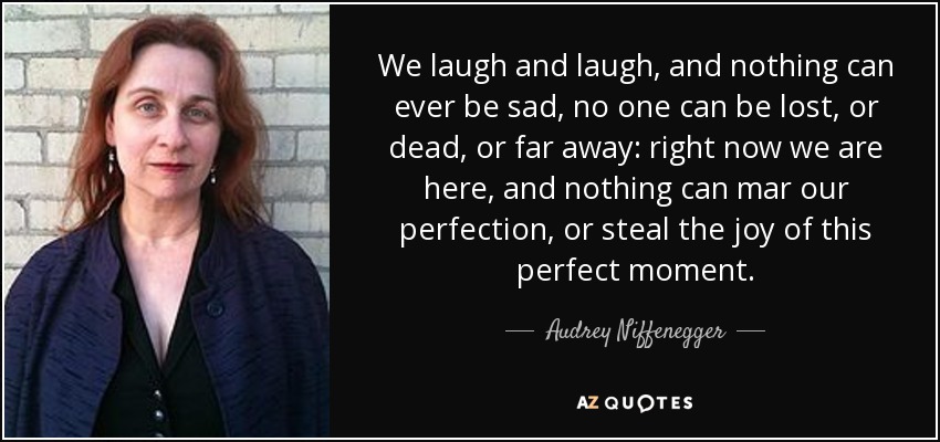 We laugh and laugh, and nothing can ever be sad, no one can be lost, or dead, or far away: right now we are here, and nothing can mar our perfection, or steal the joy of this perfect moment. - Audrey Niffenegger