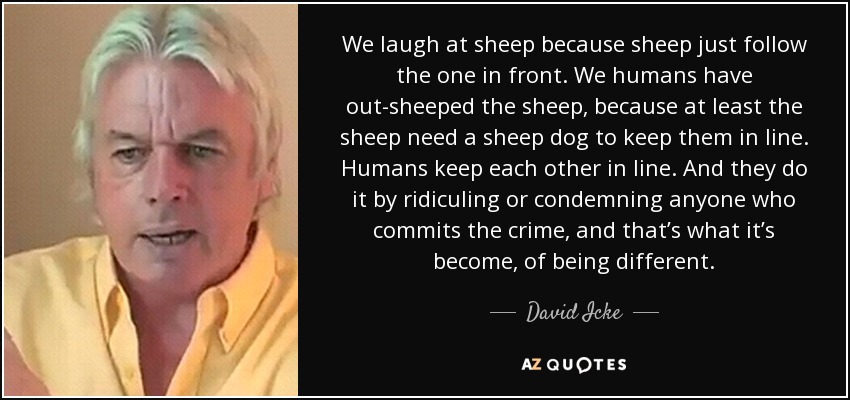 We laugh at sheep because sheep just follow the one in front. We humans have out-sheeped the sheep, because at least the sheep need a sheep dog to keep them in line. Humans keep each other in line. And they do it by ridiculing or condemning anyone who commits the crime, and that’s what it’s become, of being different. - David Icke