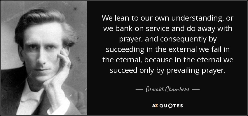 We lean to our own understanding, or we bank on service and do away with prayer, and consequently by succeeding in the external we fail in the eternal, because in the eternal we succeed only by prevailing prayer. - Oswald Chambers