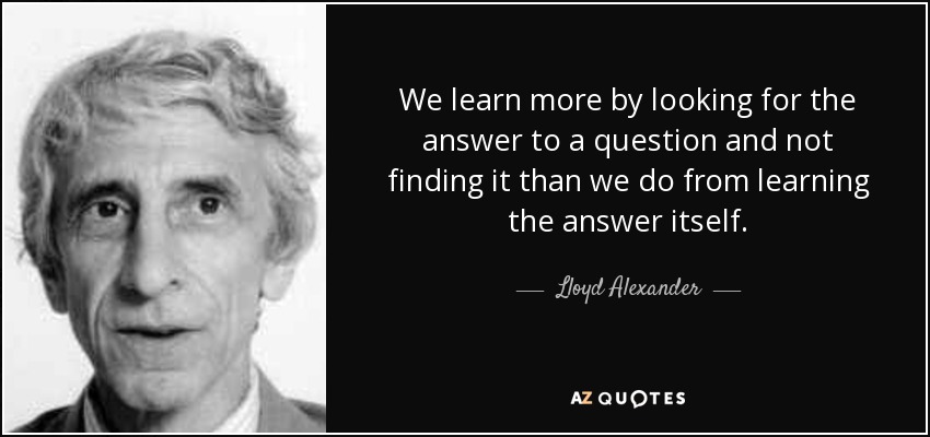 We learn more by looking for the answer to a question and not finding it than we do from learning the answer itself. - Lloyd Alexander