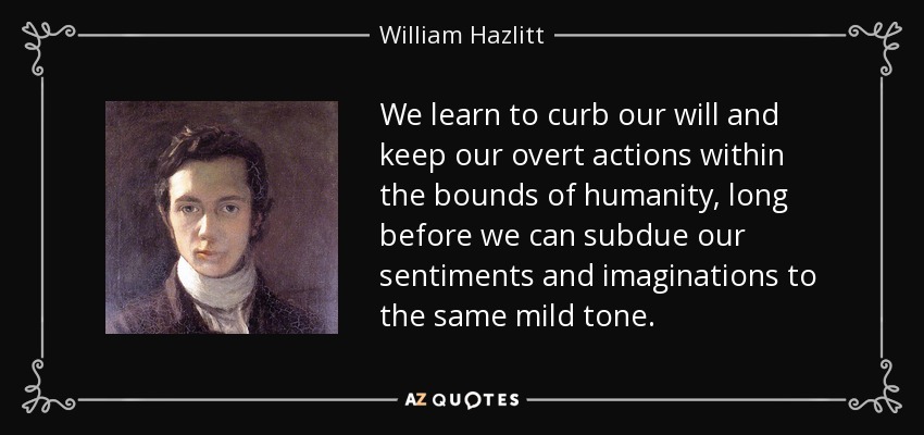 We learn to curb our will and keep our overt actions within the bounds of humanity, long before we can subdue our sentiments and imaginations to the same mild tone. - William Hazlitt