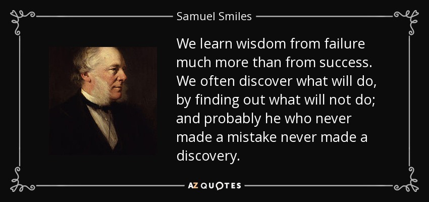 We learn wisdom from failure much more than from success. We often discover what will do, by finding out what will not do; and probably he who never made a mistake never made a discovery. - Samuel Smiles