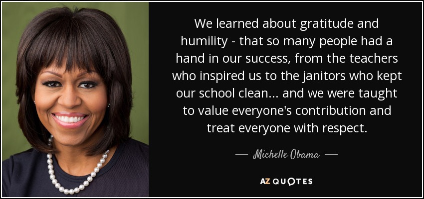 We learned about gratitude and humility - that so many people had a hand in our success, from the teachers who inspired us to the janitors who kept our school clean... and we were taught to value everyone's contribution and treat everyone with respect. - Michelle Obama