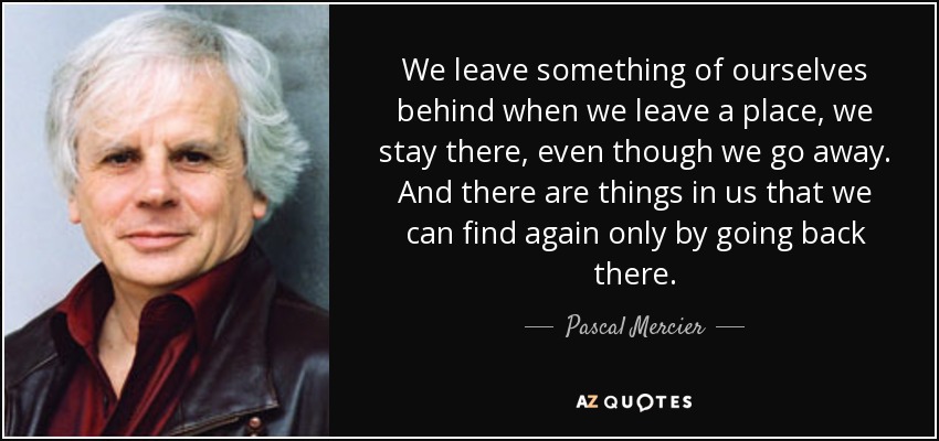 We leave something of ourselves behind when we leave a place, we stay there, even though we go away. And there are things in us that we can find again only by going back there. - Pascal Mercier