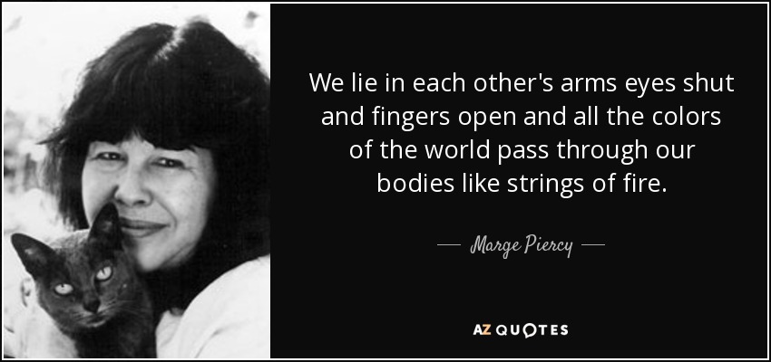We lie in each other's arms eyes shut and fingers open and all the colors of the world pass through our bodies like strings of fire. - Marge Piercy