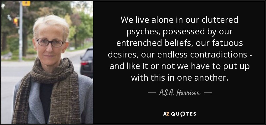 We live alone in our cluttered psyches, possessed by our entrenched beliefs, our fatuous desires, our endless contradictions - and like it or not we have to put up with this in one another. - A.S.A. Harrison