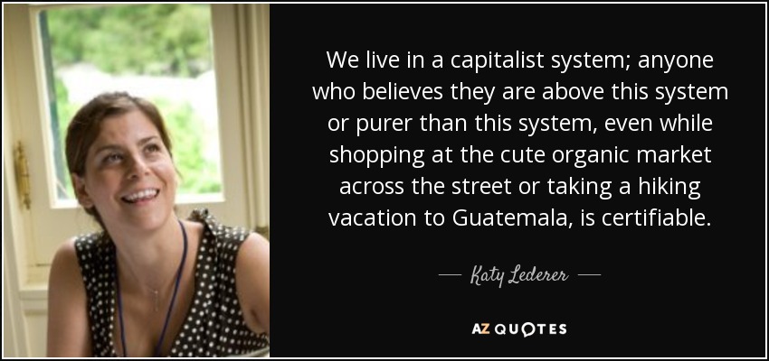 We live in a capitalist system; anyone who believes they are above this system or purer than this system, even while shopping at the cute organic market across the street or taking a hiking vacation to Guatemala, is certifiable. - Katy Lederer